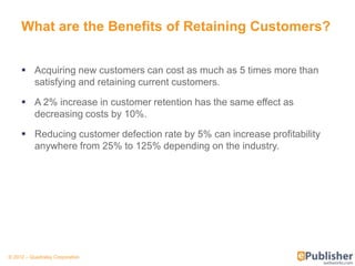 What are the Benefits of Retaining Customers?


      Acquiring new customers can cost as much as 5 times more than
       satisfying and retaining current customers.

      A 2% increase in customer retention has the same effect as
       decreasing costs by 10%.

      Reducing customer defection rate by 5% can increase profitability
       anywhere from 25% to 125% depending on the industry.




© 2012 – Quadralay Corporation
 