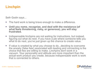 Linchpin

     Seth Godin says...
      The hard work is being brave enough to make a difference.
      Until you name, recognize, and deal with the resistance (of
       what feels threatening, risky, or generous), you will stay
       frustrated.
      Indispensable linchpins are not waiting for instructions, but instead,
       figuring out what do next. If you have a job where someone tells you
       what to do next, you've just given up the chance to create value.
      If value is created by what you choose to do...deciding to overcome
       the anxiety (false fear) associated with leading and connecting is the
       choice that few are willing to make. Linchpins don't work in a
       vacuum. Your personality and attitude are more important than the
       actual work product you create, because indispensable work is work
       that is connected to others.


© 2012 – Quadralay Corporation
 