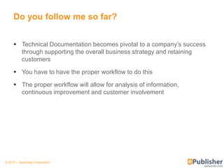 Do you follow me so far?


      Technical Documentation becomes pivotal to a company’s success
       through supporting the overall business strategy and retaining
       customers

      You have to have the proper workflow to do this

      The proper workflow will allow for analysis of information,
       continuous improvement and customer involvement




© 2012 – Quadralay Corporation
 