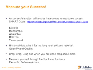 Measure your Success!


      A successful system will always have a way to measure success.
       SMART Goals: http://en.wikipedia.org/wiki/SMART_criteria#Developing_SMART_goals

           Specific
           Measurable
           Attainable
           Relevant
           Time-bound

      Historical data wins it for the long haul, so keep records!
       Quantify and Qualify.

      Brag, Brag, Brag and when you are done brag some more.

      Measure yourself through feedback mechanisms
       Example: Software Advice.
© 2012 – Quadralay Corporation
 