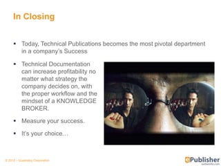 In Closing


      Today, Technical Publications becomes the most pivotal department
       in a company’s Success

      Technical Documentation
       can increase profitability no
       matter what strategy the
       company decides on, with
       the proper workflow and the
       mindset of a KNOWLEDGE
       BROKER.

      Measure your success.

      It’s your choice…



© 2012 – Quadralay Corporation
 