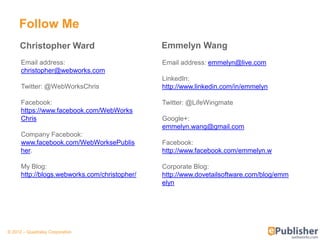 Follow Me
     Christopher Ward                          Emmelyn Wang
      Email address:                           Email address: emmelyn@live.com
      christopher@webworks.com
                                               LinkedIn:
      Twitter: @WebWorksChris                  http://www.linkedin.com/in/emmelyn

      Facebook:                                Twitter: @LifeWingmate
      https://www.facebook.com/WebWorks
      Chris                                    Google+:
                                               emmelyn.wang@gmail.com
      Company Facebook:
      www.facebook.com/WebWorksePublis         Facebook:
      her.                                     http://www.facebook.com/emmelyn.w

      My Blog:                                 Corporate Blog:
      http://blogs.webworks.com/christopher/   http://www.dovetailsoftware.com/blog/emm
                                               elyn




© 2012 – Quadralay Corporation
 