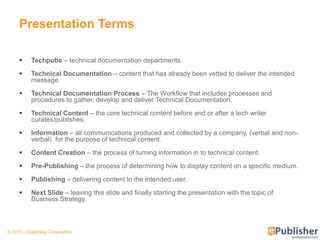 Presentation Terms

          Techpubs – technical documentation departments.

          Technical Documentation – content that has already been vetted to deliver the intended
           message.
          Technical Documentation Process – The Workflow that includes processes and
           procedures to gather, develop and deliver Technical Documentation.

          Technical Content – the core technical content before and or after a tech writer
           curates/publishes.

          Information – all communications produced and collected by a company, (verbal and non-
           verbal) for the purpose of technical content.

          Content Creation – the process of turning information in to technical content.

          Pre-Publishing – the process of determining how to display content on a specific medium.

          Publishing – delivering content to the intended user.

          Next Slide – leaving this slide and finally starting the presentation with the topic of
           Business Strategy.



© 2012 – Quadralay Corporation
 