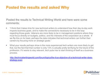 Posted the results and asked Why


     Posted the results to Technical Writing World and here were some
     comments:
          ―I think that it takes time for new technical writers to understand how their day-to-day work
           impacts business goals, and to make the connections necessary to be in the loop
           regarding those goals. Veterans are more likely to be in management positions where they
           must focus directly on budgets, politics, and the interests of the corporation as a whole. If
           we flip this on its head, perhaps the data indicates that technical writers can further their
           careers by focusing more on strategic goals.‖

          What your results perhaps show is the more experienced tech writers are more likely to get
           that, but the fact that that number is only 13% is actually pretty terrifying for the future of the
           profession. If it wants to stay relevant, tech pubs has to start thinking of itself as a business
           process.

           http://technicalwritingworld.com/forum/topics/the-true-objective-of-a-technical-writer-does-
           strategy-even




© 2012 – Quadralay Corporation
 