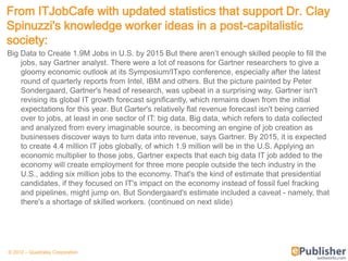 From ITJobCafe with updated statistics that support Dr. Clay
Spinuzzi's knowledge worker ideas in a post-capitalistic
society:
Big Data to Create 1.9M Jobs in U.S. by 2015 But there aren’t enough skilled people to fill the
    jobs, say Gartner analyst. There were a lot of reasons for Gartner researchers to give a
    gloomy economic outlook at its Symposium/ITxpo conference, especially after the latest
    round of quarterly reports from Intel, IBM and others. But the picture painted by Peter
    Sondergaard, Gartner's head of research, was upbeat in a surprising way. Gartner isn't
    revising its global IT growth forecast significantly, which remains down from the initial
    expectations for this year. But Garter's relatively flat revenue forecast isn't being carried
    over to jobs, at least in one sector of IT: big data. Big data, which refers to data collected
    and analyzed from every imaginable source, is becoming an engine of job creation as
    businesses discover ways to turn data into revenue, says Gartner. By 2015, it is expected
    to create 4.4 million IT jobs globally, of which 1.9 million will be in the U.S. Applying an
    economic multiplier to those jobs, Gartner expects that each big data IT job added to the
    economy will create employment for three more people outside the tech industry in the
    U.S., adding six million jobs to the economy. That's the kind of estimate that presidential
    candidates, if they focused on IT's impact on the economy instead of fossil fuel fracking
    and pipelines, might jump on. But Sondergaard's estimate included a caveat - namely, that
    there's a shortage of skilled workers. (continued on next slide)




© 2012 – Quadralay Corporation
 