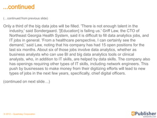 ...continued
(…continued from previous slide)

Only a third of the big data jobs will be filled. 'There is not enough talent in the
   industry,' said Sondergaard. '[Education] is failing us.' Griff Law, the CTO of
   Northeast Georgia Health System, said it is difficult to fill data analytics jobs, and
   IT jobs in general. 'From a healthcare perspective, I can certainly see the
   demand,' said Law, noting that his company has had 15 open positions for the
   last six months. About six of those jobs involve data analytics, whether as
   business analysts who can use BI and big data analytics tools or clinical
   analysts, who, in addition to IT skills, are helped by data skills. The company also
   has openings requiring other types of IT skills, including network engineers. This
   push by businesses to make money from their digitizing efforts will lead to new
   types of jobs in the next few years, specifically, chief digital officers.

(continued on next slide…)




© 2012 – Quadralay Corporation
 