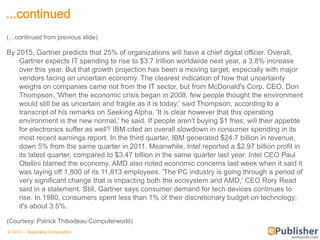 ...continued
(…continued from previous slide)

By 2015, Gartner predicts that 25% of organizations will have a chief digital officer. Overall,
    Gartner expects IT spending to rise to $3.7 trillion worldwide next year, a 3.8% increase
    over this year. But that growth projection has been a moving target, especially with major
    vendors facing an uncertain economy. The clearest indication of how that uncertainty
    weighs on companies came not from the IT sector, but from McDonald's Corp. CEO, Don
    Thompson. 'When the economic crisis began in 2008, few people thought the environment
    would still be as uncertain and fragile as it is today,' said Thompson, according to a
    transcript of his remarks on Seeking Alpha. 'It is clear however that this operating
    environment is the new normal,' he said. If people aren't buying $1 fries, will their appetite
    for electronics suffer as well? IBM cited an overall slowdown in consumer spending in its
    most recent earnings report. In the third quarter, IBM generated $24.7 billion in revenue,
    down 5% from the same quarter in 2011. Meanwhile, Intel reported a $2.97 billion profit in
    its latest quarter, compared to $3.47 billion in the same quarter last year. Intel CEO Paul
    Otellini blamed the economy. AMD also noted economic concerns last week when it said it
    was laying off 1,800 of its 11,813 employees. 'The PC industry is going through a period of
    very significant change that is impacting both the ecosystem and AMD,' CEO Rory Read
    said in a statement. Still, Gartner says consumer demand for tech devices continues to
    rise. In 1980, consumers spent less than 1% of their discretionary budget on technology;
    it's about 3.5%.

(Courtesy: Patrick Thibodeau Computerworld)
© 2012 – Quadralay Corporation
 