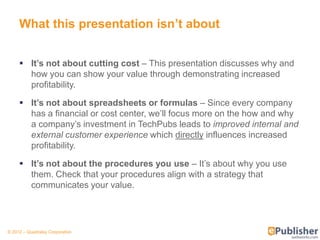 What this presentation isn’t about


      It’s not about cutting cost – This presentation discusses why and
       how you can show your value through demonstrating increased
       profitability.

      It’s not about spreadsheets or formulas – Since every company
       has a financial or cost center, we’ll focus more on the how and why
       a company’s investment in TechPubs leads to improved internal and
       external customer experience which directly influences increased
       profitability.

      It’s not about the procedures you use – It’s about why you use
       them. Check that your procedures align with a strategy that
       communicates your value.




© 2012 – Quadralay Corporation
 