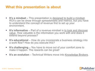 What this presentation is about

      It’s a mindset – This presentation is designed to build a mindset.
       ROI’s can be show through spreadsheets and metrics, but you have
       to understand the concept of revenue first to set up your
       environment.
      It’s informative – Part of a revenue mindset is to look and discover
       value. How valuable is the information you work with and does it
       extend beyond process?
      It’s educational – How do you incorporate a business strategy into
       a work flow? How do you execute this?
      It’s challenging – You have to move out of your comfort zone to
       make it happen. The rewards can be great!
      It’s an evolution – Technical Writers move into Knowledge Brokers.




© 2012 – Quadralay Corporation
 