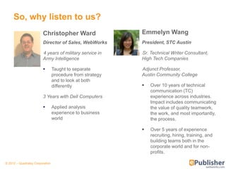So, why listen to us?
                         Christopher Ward                  Emmelyn Wang
                         Director of Sales, WebWorks       President, STC Austin

                         4 years of military service in    Sr. Technical Writer Consultant,
                         Army Intelligence                 High Tech Companies

                                Taught to separate        Adjunct Professor,
                                 procedure from strategy   Austin Community College
                                 and to look at both
                                 differently                  Over 10 years of technical
                                                               communication (TC)
                         3 Years with Dell Computers           experience across industries.
                                                               Impact includes communicating
                                Applied analysis              the value of quality teamwork,
                                 experience to business        the work, and most importantly,
                                 world                         the process.

                                                              Over 5 years of experience
                                                               recruiting, hiring, training, and
                                                               building teams both in the
                                                               corporate world and for non-
                                                               profits.

© 2012 – Quadralay Corporation
 