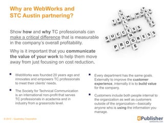 Why are WebWorks and
     STC Austin partnering?

     Show how and why TC professionals can
     make a critical difference that is measurable
     in the company’s overall profitability.
     Why is it important that you communicate
     the value of your work to help them move
     away from just focusing on cost reduction.

         WebWorks was founded 20 years ago and           Every department has the same goals.
          innovates and empowers TC professionals          Externally to improve the customer
          to meet their clients' needs.                    experience, internally it is to build value
                                                           for the company.
         The Society for Technical Communication
          is an international non-profit that serves      Customers include both people internal to
          TC professionals in academia and in              the organization as well as customers
          industry from a grassroots level.                outside of the organization—basically
                                                           anyone who is using the information you
                                                           manage.
© 2012 – Quadralay Corporation
 