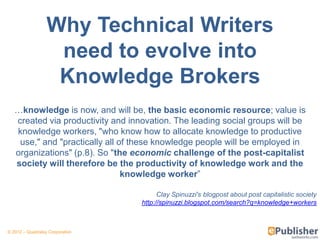 Why Technical Writers
                   need to evolve into
                   Knowledge Brokers
   …knowledge is now, and will be, the basic economic resource; value is
   created via productivity and innovation. The leading social groups will be
   knowledge workers, "who know how to allocate knowledge to productive
    use," and "practically all of these knowledge people will be employed in
   organizations" (p.8). So "the economic challenge of the post-capitalist
   society will therefore be the productivity of knowledge work and the
                                knowledge worker‖

                                         Clay Spinuzzi's blogpost about post capitalistic society
                                   http://spinuzzi.blogspot.com/search?q=knowledge+workers



© 2012 – Quadralay Corporation
 
