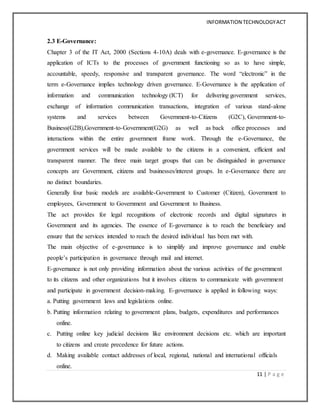 INFORMATION TECHNOLOGYACT
11 | P a g e
2.3 E-Governance:
Chapter 3 of the IT Act, 2000 (Sections 4-10A) deals with e-governance. E-governance is the
application of ICTs to the processes of government functioning so as to have simple,
accountable, speedy, responsive and transparent governance. The word “electronic” in the
term e-Governance implies technology driven governance. E-Governance is the application of
information and communication technology (ICT) for delivering government services,
exchange of information communication transactions, integration of various stand-alone
systems and services between Government-to-Citizens (G2C), Government-to-
Business(G2B),Government-to-Government(G2G) as well as back office processes and
interactions within the entire government frame work. Through the e-Governance, the
government services will be made available to the citizens in a convenient, efficient and
transparent manner. The three main target groups that can be distinguished in governance
concepts are Government, citizens and businesses/interest groups. In e-Governance there are
no distinct boundaries.
Generally four basic models are available-Government to Customer (Citizen), Government to
employees, Government to Government and Government to Business.
The act provides for legal recognitions of electronic records and digital signatures in
Government and its agencies. The essence of E-governance is to reach the beneficiary and
ensure that the services intended to reach the desired individual has been met with.
The main objective of e-governance is to simplify and improve governance and enable
people’s participation in governance through mail and internet.
E-governance is not only providing information about the various activities of the government
to its citizens and other organizations but it involves citizens to communicate with government
and participate in government decision-making. E-governance is applied in following ways:
a. Putting government laws and legislations online.
b. Putting information relating to government plans, budgets, expenditures and performances
online.
c. Putting online key judicial decisions like environment decisions etc. which are important
to citizens and create precedence for future actions.
d. Making available contact addresses of local, regional, national and international officials
online.
 