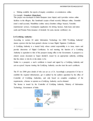 INFORMATION TECHNOLOGYACT
12 | P a g e
e. Making available the reports of enquiry committees or commissions online.
For example: Gramdoot (Rajasthan):
This project was developed in Dabri Rampura (near Jaipur) and it provides various online
facilities to the villagers, like Jamabandi (copies of land records), Shikayat online, Gramdak
(rural e-mail account), Mandibhao (online rates), Gramhut (village bazaar), Vaivahiki
(matrimonial service), Avedanpatra (application for driving license), bank loans and ration
cards and Praman Patra (issuance of domicile for caste, income certificate) etc.
2.4 Certifying Authority:
According to section 24 under Information Technology Act 2000 "Certifying Authority"
means a person who has been granted a license to issue Digital Signature Certificates.
A Certifying Authority is a trusted body whose central responsibility is to issue, renew and
provide directories of Digital Certificates. In real meaning, the function of a Certifying
Authority is equivalent to that of the passport issuing office in the Government. A passport is a
citizen's secure document (a "paper identity"), issued by an appropriate authority, certifying
that the citizen is who he or she claims to be.
Similar to a passport, a user's certificate is issued and signed by a Certifying Authority and
acts as a proof. Anyone trusting the Certifying Authority can also trust the user's certificate.
The IT Act 2000 gives details of who can act as a CA. Accordingly a prospective CA has to
establish the required infrastructure, get it audited by the auditors appointed by the office of
Controller of Certifying Authorities, and only based on complete compliance of the
requirements, a license to operate as a Certifying Authority can be obtained.
The license is issued by the Controller of Certifying Authority, Ministry of Information
Technology, Government of India.
 