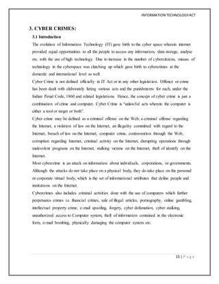 INFORMATION TECHNOLOGYACT
13 | P a g e
3. CYBER CRIMES:
3.1 Introduction
The evolution of Information Technology (IT) gave birth to the cyber space wherein internet
provided equal opportunities to all the people to access any information, data storage, analyse
etc. with the use of high technology. Due to increase in the number of cybercitizens, misuse of
technology in the cyberspace was clutching up which gave birth to cybercrimes at the
domestic and international level as well.
Cyber Crime is not defined officially in IT Act or in any other legislation. Offence or crime
has been dealt with elaborately listing various acts and the punishments for each, under the
Indian Penal Code, 1860 and related legislations. Hence, the concept of cyber crime is just a
combination of crime and computer. Cyber Crime is “unlawful acts wherein the computer is
either a tool or target or both”.
Cyber crime may be defined as a criminal offense on the Web, a criminal offense regarding
the Internet, a violation of law on the Internet, an illegality committed with regard to the
Internet, breach of law on the Internet, computer crime, contravention through the Web,
corruption regarding Internet, criminal activity on the Internet, disrupting operations through
malevolent programs on the Internet, stalking victims on the Internet, theft of identify on the
Internet.
Most cybercrime is an attack on information about individuals, corporations, or governments.
Although the attacks do not take place on a physical body, they do take place on the personal
or corporate virtual body, which is the set of informational attributes that define people and
institutions on the Internet.
Cybercrimes also includes criminal activities done with the use of computers which further
perpetuates crimes i.e. financial crimes, sale of illegal articles, pornography, online gambling,
intellectual property crime, e-mail spoofing, forgery, cyber defamation, cyber stalking,
unauthorized access to Computer system, theft of information contained in the electronic
form, e-mail bombing, physically damaging the computer system etc.
 
