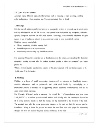 INFORMATION TECHNOLOGYACT
14 | P a g e
3.2 Types of cyber crimes:
Amongst many different types of cyber crimes such as cracking, e-mail spoofing, carding,
cyber defamation, cyber squatting etc. Two are explained here in detail.
1. Hacking:
It is the act of gaining unauthorized access to a computer system or network and in some cases
making unauthorized use of this access. Any person who trespasses any computer, computer
system, computer network or any part thereof, knowingly, with malicious intentions to gain
access or use or makes an attempt to access or use is said to have committed a crime
Malicious purpose may include:
 Money laundering, obtaining money, theft.
 Fraudulent pretences or representations
 Formulating and executing any fraudulent scheme
For example: Using the computer as a distribution point for spam, downloading files from the
computer, stealing account info for various services, putting a virus on someone’s pc, smart
phone etc.
When a person X gains unauthorized access to the gmail account of Y and denies access to Y.
In this case X is the hacker.
2. Phishing:
Phishing is a form of social engineering, characterized by attempts to fraudulently acquire
sensitive information, such as passwords and credit card details, by camouflaging as a
trustworthy person or business in an apparently official electronic communication, such as an
email or an instant message.
For Example: Criminal sends a message via e-mail like “ Congratulations you have won
$100,00,000” to a random persons e-mail address and thereby asks the receiver of the mail to
fill in some personal details so that the money can be transferred to the receiver of the mail.
The criminal also asks for some processing charges to be paid so that the amount can be
transferred. Many a times the person to whom the mail has been sent pays the processing
charges but does not receive the prize money mentioned in the mail.
 