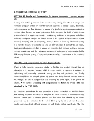 INFORMATION TECHNOLOGYACT
15 | P a g e
4. IMPORTANT SECTIONS OF IT ACT
SECTION 43. Penalty and Compensation for damage to computer, computer system,
etc:
If any person without permission of the owner or any other person who is in-charge of a
computer, computer system or computer network accesses or secures access, downloads,
copies or extracts any data, introduces or causes to be introduced any computer contaminant or
computer virus, damages any other programmes, denies or causes the denial of access to any
person authorized to access any computer, provides any assistance to any person to facilitate
access to a computer, charges the services availed of by a person to the account of another
person by tampering with or manipulating, destroys, deletes or alters any information residing
in a computer resource or diminishes its value or utility or affects it injuriously by any means,
Steals, conceals, destroys or alters or causes any person to steal, conceal, destroy or alter any
computer source code used for a computer resource with an intention to cause damage shall be
liable to pay damages by way of compensation not exceeding 1 crore rupees to the person so
affected.
SECTION 43(A). Compensation for failure to protect data:
Where a body corporate, possessing, dealing or handling any sensitive personal data or
information in a computer resource which it owns, controls or operates, is negligent in
implementing and maintaining reasonable security practices and procedures and thereby
causes wrongful loss or wrongful gain to any person, such body corporate shall be liable to
pay damages by way of compensation, not exceeding five crore rupees, to the person so
affected. New Section 43-dealing with compensation for failure to protect data was
introduced in the ITAA -2008.
The corporate responsibility for data protection is greatly emphasized by inserting Section
43A whereby corporate are under an obligation to ensure adoption of reasonable security
practices. Further what is sensitive personal data has since been clarified by the central
government vide its Notification dated 11 April 2011 giving the list of all such data which
includes password, details of bank accounts or card details, medical records etc. After this
 