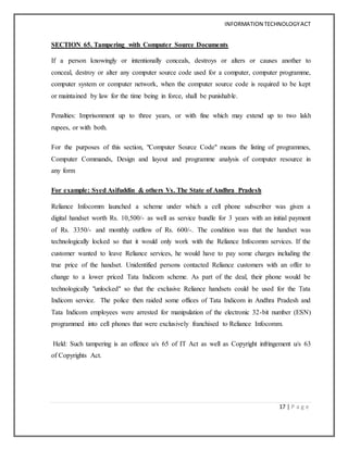 INFORMATION TECHNOLOGYACT
17 | P a g e
SECTION 65. Tampering with Computer Source Documents
If a person knowingly or intentionally conceals, destroys or alters or causes another to
conceal, destroy or alter any computer source code used for a computer, computer programme,
computer system or computer network, when the computer source code is required to be kept
or maintained by law for the time being in force, shall be punishable.
Penalties: Imprisonment up to three years, or with fine which may extend up to two lakh
rupees, or with both.
For the purposes of this section, "Computer Source Code" means the listing of programmes,
Computer Commands, Design and layout and programme analysis of computer resource in
any form
For example: Syed Asifuddin & others Vs. The State of Andhra Pradesh
Reliance Infocomm launched a scheme under which a cell phone subscriber was given a
digital handset worth Rs. 10,500/- as well as service bundle for 3 years with an initial payment
of Rs. 3350/- and monthly outflow of Rs. 600/-. The condition was that the handset was
technologically locked so that it would only work with the Reliance Infocomm services. If the
customer wanted to leave Reliance services, he would have to pay some charges including the
true price of the handset. Unidentified persons contacted Reliance customers with an offer to
change to a lower priced Tata Indicom scheme. As part of the deal, their phone would be
technologically "unlocked" so that the exclusive Reliance handsets could be used for the Tata
Indicom service. The police then raided some offices of Tata Indicom in Andhra Pradesh and
Tata Indicom employees were arrested for manipulation of the electronic 32-bit number (ESN)
programmed into cell phones that were exclusively franchised to Reliance Infocomm.
Held: Such tampering is an offence u/s 65 of IT Act as well as Copyright infringement u/s 63
of Copyrights Act.
 