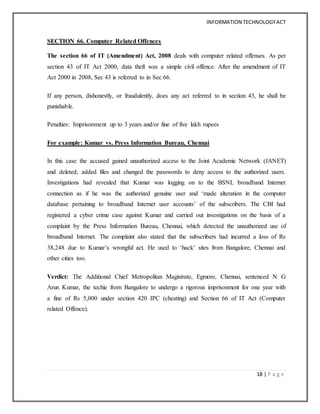 INFORMATION TECHNOLOGYACT
18 | P a g e
SECTION 66. Computer Related Offences
The section 66 of IT (Amendment) Act, 2008 deals with computer related offenses. As per
section 43 of IT Act 2000, data theft was a simple civil offence. After the amendment of IT
Act 2000 in 2008, Sec 43 is referred to in Sec 66.
If any person, dishonestly, or fraudulently, does any act referred to in section 43, he shall be
punishable.
Penalties: Imprisonment up to 3 years and/or fine of five lakh rupees
For example: Kumar vs. Press Information Bureau, Chennai
In this case the accused gained unauthorized access to the Joint Academic Network (JANET)
and deleted, added files and changed the passwords to deny access to the authorized users.
Investigations had revealed that Kumar was logging on to the BSNL broadband Internet
connection as if he was the authorized genuine user and ‘made alteration in the computer
database pertaining to broadband Internet user accounts’ of the subscribers. The CBI had
registered a cyber crime case against Kumar and carried out investigations on the basis of a
complaint by the Press Information Bureau, Chennai, which detected the unauthorized use of
broadband Internet. The complaint also stated that the subscribers had incurred a loss of Rs
38,248 due to Kumar’s wrongful act. He used to ‘hack’ sites from Bangalore, Chennai and
other cities too.
Verdict: The Additional Chief Metropolitan Magistrate, Egmore, Chennai, sentenced N G
Arun Kumar, the techie from Bangalore to undergo a rigorous imprisonment for one year with
a fine of Rs 5,000 under section 420 IPC (cheating) and Section 66 of IT Act (Computer
related Offence).
 