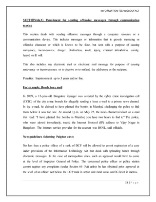 INFORMATION TECHNOLOGYACT
19 | P a g e
SECTION66(A) Punishment for sending offensive messages through communication
service
This section deals with sending offensive messages through a computer resource or a
communication device. This includes messages or information that is grossly menacing or
offensive character or which is known to be false, but sent with a purpose of causing
annoyance, inconvenience, danger, obstruction, insult, injury, criminal intimidation, enmity,
hatred or ill will.
This also includes any electronic mail or electronic mail message for purpose of causing
annoyance or inconvenience or to deceive or to mislead the addressee or the recipient.
Penalties: Imprisonment up to 3 years and/or fine.
For example: Bomb hoax mail
In 2009, a 15-year-old Bangalore teenager was arrested by the cyber crime investigation cell
(CCIC) of the city crime branch for allegedly sending a hoax e-mail to a private news channel.
In the e-mail, he claimed to have planted five bombs in Mumbai, challenging the police to find
them before it was too late. At around 1p.m. on May 25, the news channel received an e-mail
that read: “I have planted five bombs in Mumbai; you have two hours to find it.” The police,
who were alerted immediately, traced the Internet Protocol (IP) address to Vijay Nagar in
Bangalore. The Internet service provider for the account was BSNL, said officials.
New guidelines following Palghar case:
No less than a police officer of a rank of DCP will be allowed to permit registration of a case
under provisions of the Information Technology Act that deals with spreading hatred through
electronic messages. In the case of metropolitan cities, such an approval would have to come
at the level of Inspector General of Police. The concerned police officer or police station
cannot register any complaints (under Section 66 (A)) unless he has obtained prior approval at
the level of an officer not below the DCP rank in urban and rural areas and IG level in metros.
 