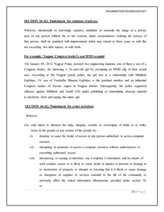 INFORMATION TECHNOLOGYACT
21 | P a g e
SECTION 66 (E): Punishment for violation of privacy
Whoever, intentionally or knowingly captures, publishes or transmits the image of a private
area of any person without his or her consent, under circumstances violating the privacy of
that person, shall be punished with imprisonment which may extend to three years or with fine
not exceeding two lakh rupees, or with both.
For example: Nagpur Congress leader’s son MMS scandal
On January 05, 2012 Nagpur Police arrested two engineering students, one of them a son of a
Congress leader, for harassing a 16-year-old girl by circulating an MMS clip of their sexual
acts. According to the Nagpur (rural) police, the girl was in a relationship with Mithilesh
Gajbhiye, 19, son of Yashodha Dhanraj Gajbhiye, a zila parishad member and an influential
Congress leader of Saoner region in Nagpur district. Subsequently, the police registered
offences against Mithilesh and Sushil (20) under publishing or transmitting obscene material
in electronic form and raping the minor girl.
SECTION 66 (F): Punishment for cyber terrorism
Whoever
(A) with intent to threaten the unity, integrity, security or sovereignty of India or to strike
terror in the people or any section of the people by –
(i) denying or cause the denial of access to any person authorized to access computer
resource
(ii) attempting to penetrate or access a computer resource without authorisation or
exceeding authorized access
(iii) introducing or causing to introduce any Computer Contaminant and by means of
such conduct causes or is likely to cause death or injuries to persons or damage to
or destruction of property or disrupts or knowing that it is likely to cause damage
or disruption of supplies or services essential to the life of the community or
adversely affect the critical information infrastructure specified under section 70,
or
 