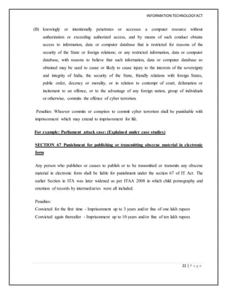INFORMATION TECHNOLOGYACT
22 | P a g e
(B) knowingly or intentionally penetrates or accesses a computer resource without
authorization or exceeding authorized access, and by means of such conduct obtains
access to information, data or computer database that is restricted for reasons of the
security of the State or foreign relations; or any restricted information, data or computer
database, with reasons to believe that such information, data or computer database so
obtained may be used to cause or likely to cause injury to the interests of the sovereignty
and integrity of India, the security of the State, friendly relations with foreign States,
public order, decency or morality, or in relation to contempt of court, defamation or
incitement to an offence, or to the advantage of any foreign nation, group of individuals
or otherwise, commits the offence of cyber terrorism.
Penalties: Whoever commits or conspires to commit cyber terrorism shall be punishable with
imprisonment which may extend to imprisonment for life.
For example: Parliament attack case: (Explained under case studies)
SECTION 67 Punishment for publishing or transmitting obscene material in electronic
form
Any person who publishes or causes to publish or to be transmitted or transmits any obscene
material in electronic form shall be liable for punishment under the section 67 of IT Act. The
earlier Section in ITA was later widened as per ITAA 2008 in which child pornography and
retention of records by intermediaries were all included.
Penalties:
Convicted for the first time - Imprisonment up to 3 years and/or fine of one lakh rupees
Convicted again thereafter - Imprisonment up to 10 years and/or fine of ten lakh rupees
 