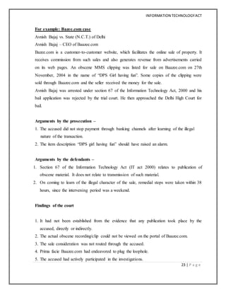 INFORMATION TECHNOLOGYACT
23 | P a g e
For example: Bazee.com case
Avnish Bajaj vs. State (N.C.T.) of Delhi
Avnish Bajaj – CEO of Baazee.com
Bazee.com is a customer-to-customer website, which facilitates the online sale of property. It
receives commission from such sales and also generates revenue from advertisements carried
on its web pages. An obscene MMS clipping was listed for sale on Baazee.com on 27th
November, 2004 in the name of “DPS Girl having fun”. Some copies of the clipping were
sold through Baazee.com and the seller received the money for the sale.
Avnish Bajaj was arrested under section 67 of the Information Technology Act, 2000 and his
bail application was rejected by the trial court. He then approached the Delhi High Court for
bail.
Arguments by the prosecution –
1. The accused did not stop payment through banking channels after learning of the illegal
nature of the transaction.
2. The item description “DPS girl having fun” should have raised an alarm.
Arguments by the defendants –
1. Section 67 of the Information Technology Act (IT act 2000) relates to publication of
obscene material. It does not relate to transmission of such material.
2. On coming to learn of the illegal character of the sale, remedial steps were taken within 38
hours, since the intervening period was a weekend.
Findings of the court
1. It had not been established from the evidence that any publication took place by the
accused, directly or indirectly.
2. The actual obscene recording/clip could not be viewed on the portal of Baazee.com.
3. The sale consideration was not routed through the accused.
4. Prima facie Baazee.com had endeavored to plug the loophole.
5. The accused had actively participated in the investigations.
 