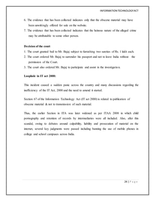 INFORMATION TECHNOLOGYACT
24 | P a g e
6. The evidence that has been collected indicates only that the obscene material may have
been unwittingly offered for sale on the website.
7. The evidence that has been collected indicates that the heinous nature of the alleged crime
may be attributable to some other person.
Decision of the court
1. The court granted bail to Mr. Bajaj subject to furnishing two sureties of Rs. 1 lakh each.
2. The court ordered Mr. Bajaj to surrender his passport and not to leave India without the
permission of the Court.
3. The court also ordered Mr. Bajaj to participate and assist in the investigation.
Loophole in IT act 2000:
This incident caused a sudden panic across the country and many discussions regarding the
inefficiency of the IT Act, 2000 and the need to amend it started.
Section 67 of the Information Technology Act (IT act 2000) is related to publication of
obscene material & not to transmission of such material.
Thus, the earlier Section in ITA was later widened as per ITAA 2008 in which child
pornography and retention of records by intermediaries were all included. Also, after this
scandal, owing to debates around culpability, liability and prosecution of material on the
internet, several key judgments were passed including banning the use of mobile phones in
college and school campuses across India.
 