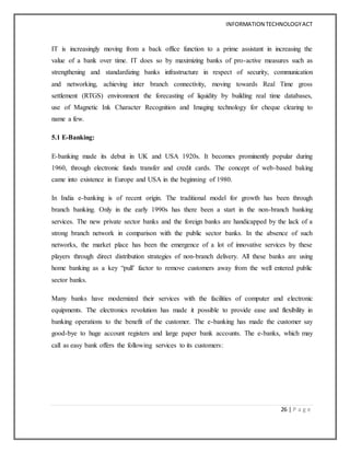 INFORMATION TECHNOLOGYACT
26 | P a g e
IT is increasingly moving from a back office function to a prime assistant in increasing the
value of a bank over time. IT does so by maximizing banks of pro-active measures such as
strengthening and standardizing banks infrastructure in respect of security, communication
and networking, achieving inter branch connectivity, moving towards Real Time gross
settlement (RTGS) environment the forecasting of liquidity by building real time databases,
use of Magnetic Ink Character Recognition and Imaging technology for cheque clearing to
name a few.
5.1 E-Banking:
E-banking made its debut in UK and USA 1920s. It becomes prominently popular during
1960, through electronic funds transfer and credit cards. The concept of web-based baking
came into existence in Europe and USA in the beginning of 1980.
In India e-banking is of recent origin. The traditional model for growth has been through
branch banking. Only in the early 1990s has there been a start in the non-branch banking
services. The new private sector banks and the foreign banks are handicapped by the lack of a
strong branch network in comparison with the public sector banks. In the absence of such
networks, the market place has been the emergence of a lot of innovative services by these
players through direct distribution strategies of non-branch delivery. All these banks are using
home banking as a key “pull’ factor to remove customers away from the well entered public
sector banks.
Many banks have modernized their services with the facilities of computer and electronic
equipments. The electronics revolution has made it possible to provide ease and flexibility in
banking operations to the benefit of the customer. The e-banking has made the customer say
good-bye to huge account registers and large paper bank accounts. The e-banks, which may
call as easy bank offers the following services to its customers:
 