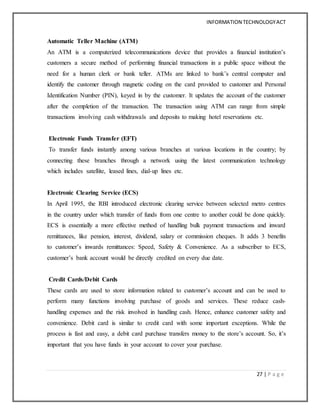 INFORMATION TECHNOLOGYACT
27 | P a g e
Automatic Teller Machine (ATM)
An ATM is a computerized telecommunications device that provides a financial institution’s
customers a secure method of performing financial transactions in a public space without the
need for a human clerk or bank teller. ATMs are linked to bank’s central computer and
identify the customer through magnetic coding on the card provided to customer and Personal
Identification Number (PIN), keyed in by the customer. It updates the account of the customer
after the completion of the transaction. The transaction using ATM can range from simple
transactions involving cash withdrawals and deposits to making hotel reservations etc.
Electronic Funds Transfer (EFT)
To transfer funds instantly among various branches at various locations in the country; by
connecting these branches through a network using the latest communication technology
which includes satellite, leased lines, dial-up lines etc.
Electronic Clearing Service (ECS)
In April 1995, the RBI introduced electronic clearing service between selected metro centres
in the country under which transfer of funds from one centre to another could be done quickly.
ECS is essentially a more effective method of handling bulk payment transactions and inward
remittances, like pension, interest, dividend, salary or commission cheques. It adds 3 benefits
to customer’s inwards remittances: Speed, Safety & Convenience. As a subscriber to ECS,
customer’s bank account would be directly credited on every due date.
Credit Cards/Debit Cards
These cards are used to store information related to customer’s account and can be used to
perform many functions involving purchase of goods and services. These reduce cash-
handling expenses and the risk involved in handling cash. Hence, enhance customer safety and
convenience. Debit card is similar to credit card with some important exceptions. While the
process is fast and easy, a debit card purchase transfers money to the store’s account. So, it’s
important that you have funds in your account to cover your purchase.
 