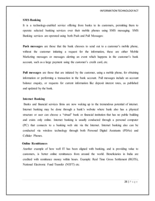 INFORMATION TECHNOLOGYACT
28 | P a g e
SMS Banking
It is a technology-enabled service offering from banks to its customers, permitting them to
operate selected banking services over their mobile phones using SMS messaging. SMS
Banking services are operated using both Push and Pull Messages:
Push messages are those that the bank chooses to send out to a customer’s mobile phone,
without the customer initiating a request for the information, these are either Mobile
Marketing messages or messages alerting an event which happens in the customer’s bank
account, such as a large payment using the customer’s credit card, etc.
Pull messages are those that are initiated by the customer, using a mobile phone, for obtaining
information or performing a transaction in the bank account. Pull messages include an account
balance enquiry, or requests for current information like deposit interest rates, as published
and updated by the bank.
Internet Banking
Banks and financial services firms are now waking up to the tremendous potential of internet.
Internet banking may be done through a bank’s website where bank also has a physical
structure or user can choose a “virtual” bank or financial institution that has no public building
and exists only online. Internet banking is usually conducted through a personal computer
(PC) that connects to a banking web site via the Internet. Internet banking also can be
conducted via wireless technology through both Personal Digital Assistants (PDAs) and
Cellular Phones.
Online Remittances
Another example of how well IT has been aligned with banking, and is providing value to
customers, is better online remittances from around the world. Beneficiaries in India are
credited with remittance money within hours. Example: Real Time Gross Settlement (RGTS),
National Electronic Fund Transfer (NEFT) etc.
 