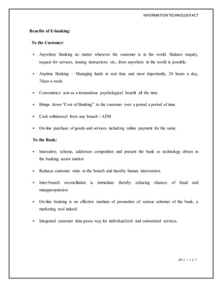 INFORMATION TECHNOLOGYACT
29 | P a g e
Benefits of E-banking:
To the Customer:
 Anywhere Banking no matter wherever the customer is in the world. Balance enquiry,
request for services, issuing instructions etc., from anywhere in the world is possible.
 Anytime Banking – Managing funds in real time and most importantly, 24 hours a day,
7days a week.
 Convenience acts as a tremendous psychological benefit all the time.
 Brings down “Cost of Banking” to the customer over a period a period of time.
 Cash withdrawal from any branch / ATM
 On-line purchase of goods and services including online payment for the same.
To the Bank:
 Innovative, scheme, addresses competition and present the bank as technology driven in
the banking sector market
 Reduces customer visits to the branch and thereby human intervention
 Inter-branch reconciliation is immediate thereby reducing chances of fraud and
misappropriation
 On-line banking is an effective medium of promotion of various schemes of the bank, a
marketing tool indeed.
 Integrated customer data paves way for individualized and customized services.
 
