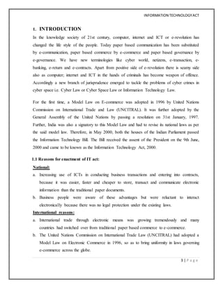 INFORMATION TECHNOLOGYACT
3 | P a g e
1. INTRODUCTION
In the knowledge society of 21st century, computer, internet and ICT or e-revolution has
changed the life style of the people. Today paper based communication has been substituted
by e-communication, paper based commerce by e-commerce and paper based governance by
e-governance. We have new terminologies like cyber world, netizens, e-transaction, e-
banking, e-return and e-contracts. Apart from positive side of e-revolution there is seamy side
also as computer; internet and ICT in the hands of criminals has become weapon of offence.
Accordingly a new branch of jurisprudence emerged to tackle the problems of cyber crimes in
cyber space i.e. Cyber Law or Cyber Space Law or Information Technology Law.
For the first time, a Model Law on E-commerce was adopted in 1996 by United Nations
Commission on International Trade and Law (UNCITRAL). It was further adopted by the
General Assembly of the United Nations by passing a resolution on 31st January, 1997.
Further, India was also a signatory to this Model Law and had to revise its national laws as per
the said model law. Therefore, in May 2000, both the houses of the Indian Parliament passed
the Information Technology Bill. The Bill received the assent of the President on the 9th June,
2000 and came to be known as the Information Technology Act, 2000.
1.1 Reasons for enactment of IT act:
National:
a. Increasing use of ICTs in conducting business transactions and entering into contracts,
because it was easier, faster and cheaper to store, transact and communicate electronic
information than the traditional paper documents.
b. Business people were aware of these advantages but were reluctant to interact
electronically because there was no legal protection under the existing laws.
International reasons:
a. International trade through electronic means was growing tremendously and many
countries had switched over from traditional paper based commerce to e-commerce.
b. The United Nations Commission on International Trade Law (UNCITRAL) had adopted a
Model Law on Electronic Commerce in 1996, so as to bring uniformity in laws governing
e-commerce across the globe.
 