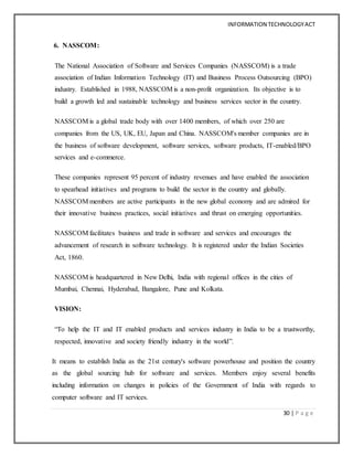 INFORMATION TECHNOLOGYACT
30 | P a g e
6. NASSCOM:
The National Association of Software and Services Companies (NASSCOM) is a trade
association of Indian Information Technology (IT) and Business Process Outsourcing (BPO)
industry. Established in 1988, NASSCOM is a non-profit organization. Its objective is to
build a growth led and sustainable technology and business services sector in the country.
NASSCOM is a global trade body with over 1400 members, of which over 250 are
companies from the US, UK, EU, Japan and China. NASSCOM's member companies are in
the business of software development, software services, software products, IT-enabled/BPO
services and e-commerce.
These companies represent 95 percent of industry revenues and have enabled the association
to spearhead initiatives and programs to build the sector in the country and globally.
NASSCOM members are active participants in the new global economy and are admired for
their innovative business practices, social initiatives and thrust on emerging opportunities.
NASSCOM facilitates business and trade in software and services and encourages the
advancement of research in software technology. It is registered under the Indian Societies
Act, 1860.
NASSCOM is headquartered in New Delhi, India with regional offices in the cities of
Mumbai, Chennai, Hyderabad, Bangalore, Pune and Kolkata.
VISION:
“To help the IT and IT enabled products and services industry in India to be a trustworthy,
respected, innovative and society friendly industry in the world”.
It means to establish India as the 21st century's software powerhouse and position the country
as the global sourcing hub for software and services. Members enjoy several benefits
including information on changes in policies of the Government of India with regards to
computer software and IT services.
 