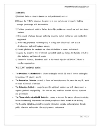 INFORMATION TECHNOLOGYACT
31 | P a g e
MISSION:
1] Establish India as a hub for innovation and professional services
2] Deepen the IT-BPM industry’s footprint in its core markets and beyond, by building
strategic partnerships with its customers
3] Facilitate growth and maintain India’s leadership position as a trusted and safe place to do
business
4] Be a conduit of change through leadership research, market intelligence and membership
engagement
5] Work with government to shape policy in all key areas of activities such as skill
development, trade and business services
6] Provide platforms for members and other stakeholders to interact and network
7] Expand the country’s pool of relevant and skilled talent and harness the benefits of ICT to
drive inclusive and balanced growth
8] ‘Transform Business, Transform India’ is the overall objective of NASSCOM and its
member organisations
NASSCOM initiatives include:
 The Domestic Market Initiative, created to integrate the IT and non-IT sectors and to plan
for continued IT industry growth.
 The Innovation Initiative, created to foster and an environment that meets the specific needs
of Indian businesses of all sizes.
 The Education Initiative, created to provide additional training and skill enhancement to
improve graduate employability. This initiative also interfaces between industry, academia
and government.
 The Women in Leadership-IT Initiative, created to increase the number of women entering
the IT-BPO industry and enhance the career prospects for those women in the industry.
 The Security Initiative, created to promote information security and compliance through
public education and creation of a security-aware environment.
 