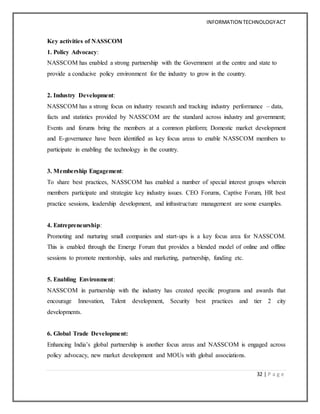 INFORMATION TECHNOLOGYACT
32 | P a g e
Key activities of NASSCOM
1. Policy Advocacy:
NASSCOM has enabled a strong partnership with the Government at the centre and state to
provide a conducive policy environment for the industry to grow in the country.
2. Industry Development:
NASSCOM has a strong focus on industry research and tracking industry performance – data,
facts and statistics provided by NASSCOM are the standard across industry and government;
Events and forums bring the members at a common platform; Domestic market development
and E-governance have been identified as key focus areas to enable NASSCOM members to
participate in enabling the technology in the country.
3. Membership Engagement:
To share best practices, NASSCOM has enabled a number of special interest groups wherein
members participate and strategize key industry issues. CEO Forums, Captive Forum, HR best
practice sessions, leadership development, and infrastructure management are some examples.
4. Entrepreneurship:
Promoting and nurturing small companies and start-ups is a key focus area for NASSCOM.
This is enabled through the Emerge Forum that provides a blended model of online and offline
sessions to promote mentorship, sales and marketing, partnership, funding etc.
5. Enabling Environment:
NASSCOM in partnership with the industry has created specific programs and awards that
encourage Innovation, Talent development, Security best practices and tier 2 city
developments.
6. Global Trade Development:
Enhancing India’s global partnership is another focus areas and NASSCOM is engaged across
policy advocacy, new market development and MOUs with global associations.
 