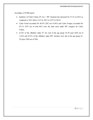 INFORMATION TECHNOLOGYACT
37 | P a g e
According to NCRB report:
 Incidence of Cyber Crimes (IT Act + IPC Sections) has increased by 57.1% in 2012 as
compared to 2011 (from 2,213 in 2011 to 3,477 in 2012).
 Cyber Fraud accounted for 46.9% (282 out of 601) and Cyber Forgery accounted for
43.1% (259 out of total 601) were the main cases under IPC category for Cyber
Crimes.
 61.0% of the offenders under IT Act were in the age group 18-30 years (928 out of
1,522) and 45.2% of the offenders under IPC Sections were also in the age group 18-
30 years (248 out of 549).
 