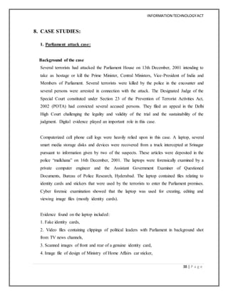 INFORMATION TECHNOLOGYACT
38 | P a g e
8. CASE STUDIES:
1. Parliament attack case:
Background of the case
Several terrorists had attacked the Parliament House on 13th December, 2001 intending to
take as hostage or kill the Prime Minister, Central Ministers, Vice-President of India and
Members of Parliament. Several terrorists were killed by the police in the encounter and
several persons were arrested in connection with the attack. The Designated Judge of the
Special Court constituted under Section 23 of the Prevention of Terrorist Activities Act,
2002 (POTA) had convicted several accused persons. They filed an appeal in the Delhi
High Court challenging the legality and validity of the trial and the sustainability of the
judgment. Digital evidence played an important role in this case.
Computerized cell phone call logs were heavily relied upon in this case. A laptop, several
smart media storage disks and devices were recovered from a truck intercepted at Srinagar
pursuant to information given by two of the suspects. These articles were deposited in the
police “malkhana” on 16th December, 2001. The laptops were forensically examined by a
private computer engineer and the Assistant Government Examiner of Questioned
Documents, Bureau of Police Research, Hyderabad. The laptop contained files relating to
identity cards and stickers that were used by the terrorists to enter the Parliament premises.
Cyber forensic examination showed that the laptop was used for creating, editing and
viewing image files (mostly identity cards).
Evidence found on the laptop included:
1. Fake identity cards,
2. Video files containing clippings of political leaders with Parliament in background shot
from TV news channels,
3. Scanned images of front and rear of a genuine identity card,
4. Image file of design of Ministry of Home Affairs car sticker,
 