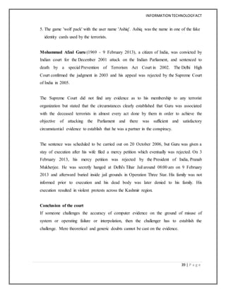 INFORMATION TECHNOLOGYACT
39 | P a g e
5. The game 'wolf pack' with the user name 'Ashiq'. Ashiq was the name in one of the fake
identity cards used by the terrorists.
Mohammad Afzal Guru (1969 - 9 February 2013), a citizen of India, was convicted by
Indian court for the December 2001 attack on the Indian Parliament, and sentenced to
death by a special Prevention of Terrorism Act Court in 2002. The Delhi High
Court confirmed the judgment in 2003 and his appeal was rejected by the Supreme Court
of India in 2005.
The Supreme Court did not find any evidence as to his membership to any terrorist
organization but stated that the circumstances clearly established that Guru was associated
with the deceased terrorists in almost every act done by them in order to achieve the
objective of attacking the Parliament and there was sufficient and satisfactory
circumstantial evidence to establish that he was a partner in the conspiracy.
The sentence was scheduled to be carried out on 20 October 2006, but Guru was given a
stay of execution after his wife filed a mercy petition which eventually was rejected. On 3
February 2013, his mercy petition was rejected by the President of India, Pranab
Mukherjee. He was secretly hanged at Delhi's Tihar Jail around 08:00 am on 9 February
2013 and afterward buried inside jail grounds in Operation Three Star. His family was not
informed prior to execution and his dead body was later denied to his family. His
execution resulted in violent protests across the Kashmir region.
Conclusion of the court
If someone challenges the accuracy of computer evidence on the ground of misuse of
system or operating failure or interpolation, then the challenger has to establish the
challenge. Mere theoretical and generic doubts cannot be cast on the evidence.
 