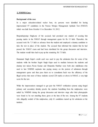 INFORMATION TECHNOLOGYACT
40 | P a g e
2. NMIMS Case:
Background of the case
In a major education-related racket bust, six persons were identified for having
impersonated 87 candidates in the Narsee Monjee Management Aptitude Test (NMAT)
which was held from October 11 to December 19, 2012.
Brajendrapratap Singh,one of the accused, had promised one student of securing him
passing marks in the NMAT through management quota for Rs 15 lakh. Thereafter, the
accused took Rs 7.5 lakh as advance from the student and employed a dummy candidate to
take the test in place of the student. The accused then informed the student that he had
passed the NMAT exam and had been shortlisted for the group discussion and interview.
The student would then had to pay up the remaining Rs 7.5 lakh.
Hanumant Singh Gujar's credit card was used to pay the admission fees for some of the
students while his brother Sugriv Singh Gujar used to mediate between the students and
dummy test takers. Pavan Kumar and Himanshu Shekhar were both also middlemen who
used to lure NMIMS aspirants into paying money on the pretext of admission through
management quota and then pass them on to consultants. Such was the efficiency of the
illegal service that most of these students scored 220 marks or above in NMAT, a very high
score for the test.
While the impersonators managed to get past the NMAT verification systems using forged
primary and secondary identity proofs, the students benefitting from the malpractice were
nailed by NMIMS during the group discussion and interview stage after their photographs
were found to be not matching those given at the time of the test. Among the 87 students
who allegedly availed of this malpractice, only 61 candidates turned up for admission at the
institute.
 