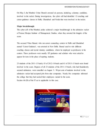 INFORMATION TECHNOLOGYACT
41 | P a g e
On May 3, the Mumbai Crime Branch arrested six persons, including a dummy candidate,
involved in the racket. During investigations, the cyber cell had identified 15 coaching and
career guidance classes in Delhi, Ghaziabad and Noida that were involved in the racket.
Major breakthrough:
The cyber cell of the Mumbai police achieved a major breakthrough in the admission racket
of Narsee Monjee Institute of Management Studies, when they arrested the kingpin of the
scam.
The accused Vikas Bansal, who ran career counseling centers in Delhi and Ghaziabad
named 'Career Guidance', was arrested in New Delhi. Bansal used to visit different
coaching classes and recruit dummy candidates, whom he employed as professors in his
centers. These professors were usually IIT graduates and scholars who were asked to
appear for tests in the place of aspiring students.
23 students of the 2011-13 batch, 43 of 2012-14 batch and 61 of 2013-15 batch were found
involved in the scam. Degrees of all 23 students of the 2011-13 batch, who had fraudulently
secured admission, were cancelled on August 3. 90 per cent of students involved in the
admission racket had accepted jobs from nine companies. Nearly five companies informed
the college that they had sacked their employees named in the scam.
Section 66 (D) of the IT act is applicable in this case.
 