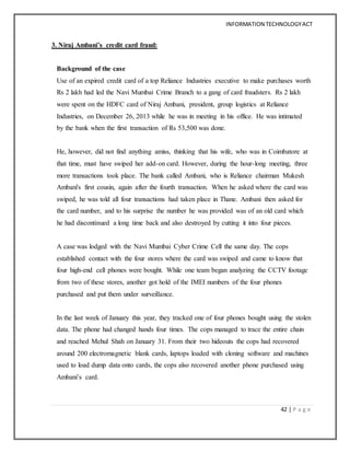 INFORMATION TECHNOLOGYACT
42 | P a g e
3. Niraj Ambani’s credit card fraud:
Background of the case
Use of an expired credit card of a top Reliance Industries executive to make purchases worth
Rs 2 lakh had led the Navi Mumbai Crime Branch to a gang of card fraudsters. Rs 2 lakh
were spent on the HDFC card of Niraj Ambani, president, group logistics at Reliance
Industries, on December 26, 2013 while he was in meeting in his office. He was intimated
by the bank when the first transaction of Rs 53,500 was done.
He, however, did not find anything amiss, thinking that his wife, who was in Coimbatore at
that time, must have swiped her add-on card. However, during the hour-long meeting, three
more transactions took place. The bank called Ambani, who is Reliance chairman Mukesh
Ambani's first cousin, again after the fourth transaction. When he asked where the card was
swiped, he was told all four transactions had taken place in Thane. Ambani then asked for
the card number, and to his surprise the number he was provided was of an old card which
he had discontinued a long time back and also destroyed by cutting it into four pieces.
A case was lodged with the Navi Mumbai Cyber Crime Cell the same day. The cops
established contact with the four stores where the card was swiped and came to know that
four high-end cell phones were bought. While one team began analyzing the CCTV footage
from two of these stores, another got hold of the IMEI numbers of the four phones
purchased and put them under surveillance.
In the last week of January this year, they tracked one of four phones bought using the stolen
data. The phone had changed hands four times. The cops managed to trace the entire chain
and reached Mehul Shah on January 31. From their two hideouts the cops had recovered
around 200 electromagnetic blank cards, laptops loaded with cloning software and machines
used to load dump data onto cards, the cops also recovered another phone purchased using
Ambani’s card.
 