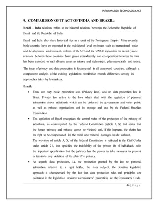 INFORMATION TECHNOLOGYACT
44 | P a g e
9. COMPARISON OF IT ACT OF INDIA AND BRAZIL:
Brazil – India relations refers to the bilateral relations between the Federative Republic of
Brazil and the Republic of India.
Brazil and India also share historical ties as a result of the Portuguese Empire. More recently,
both countries have co-operated in the multilateral level on issues such as international trade
and development, environment, reform of the UN and the UNSC expansion. In recent years,
relations between these countries have grown considerably and co-operation between the two
has been extended to such diverse areas as science and technology, pharmaceuticals and space.
The issue of privacy and data protection is fundamental in all developed countries, although a
comparative analysis of the existing legislations worldwide reveals differences among the
approaches taken by lawmakers.
Brazil:
 There are only basic protection laws (Privacy laws) and no data protection law in
Brazil. Privacy law refers to the laws which deal with the regulation of personal
information about individuals which can be collected by governments and other public
as well as private organizations and its storage and use by the Federal Brazilian
Constitution.
 The legislation of Brazil recognizes the central value of the protection of the privacy of
individuals, as contemplated by the Federal Constitution (article 5, X) that states that
the human intimacy and privacy cannot be violated and, if this happens, the victim has
the right to be compensated for the moral and material damages he/she suffered.
The provision of article 5, X, of the Federal Constitution is reflected in the Civil Coder
under article 21, that specifies the inviolability of the private life of individuals, with
the important specification that the judiciary has the power to take measures to prevent
or terminate any violation of the plaintiff’s privacy.
 As regards data protection, i.e. the protection granted by the law to personal
information referred to a right holder, the data subject, the Brazilian legislative
approach is characterized by the fact that data protection rules and principles are
contained in the legislation devoted to consumers’ protection, i.e. the Consumers Code.
 