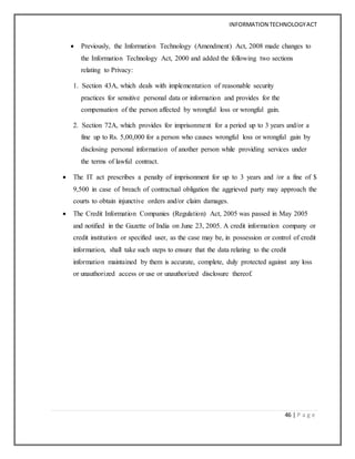 INFORMATION TECHNOLOGYACT
46 | P a g e
 Previously, the Information Technology (Amendment) Act, 2008 made changes to
the Information Technology Act, 2000 and added the following two sections
relating to Privacy:
1. Section 43A, which deals with implementation of reasonable security
practices for sensitive personal data or information and provides for the
compensation of the person affected by wrongful loss or wrongful gain.
2. Section 72A, which provides for imprisonment for a period up to 3 years and/or a
fine up to Rs. 5,00,000 for a person who causes wrongful loss or wrongful gain by
disclosing personal information of another person while providing services under
the terms of lawful contract.
 The IT act prescribes a penalty of imprisonment for up to 3 years and /or a fine of $
9,500 in case of breach of contractual obligation the aggrieved party may approach the
courts to obtain injunctive orders and/or claim damages.
 The Credit Information Companies (Regulation) Act, 2005 was passed in May 2005
and notified in the Gazette of India on June 23, 2005. A credit information company or
credit institution or specified user, as the case may be, in possession or control of credit
information, shall take such steps to ensure that the data relating to the credit
information maintained by them is accurate, complete, duly protected against any loss
or unauthorized access or use or unauthorized disclosure thereof.
 