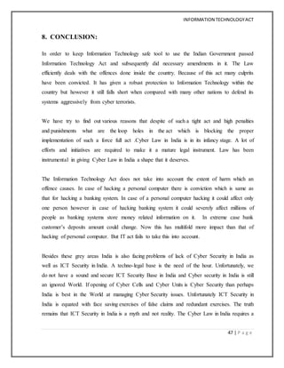 INFORMATION TECHNOLOGYACT
47 | P a g e
8. CONCLUSION:
In order to keep Information Technology safe tool to use the Indian Government passed
Information Technology Act and subsequently did necessary amendments in it. The Law
efficiently deals with the offences done inside the country. Because of this act many culprits
have been convicted. It has given a robust protection to Information Technology within the
country but however it still falls short when compared with many other nations to defend its
systems aggressively from cyber terrorists.
We have try to find out various reasons that despite of such a tight act and high penalties
and punishments what are the loop holes in the act which is blocking the proper
implementation of such a force full act .Cyber Law in India is in its infancy stage. A lot of
efforts and initiatives are required to make it a mature legal instrument. Law has been
instrumental in giving Cyber Law in India a shape that it deserves.
The Information Technology Act does not take into account the extent of harm which an
offence causes. In case of hacking a personal computer there is conviction which is same as
that for hacking a banking system. In case of a personal computer hacking it could affect only
one person however in case of hacking banking system it could severely affect millions of
people as banking systems store money related information on it. In extreme case bank
customer’s deposits amount could change. Now this has multifold more impact than that of
hacking of personal computer. But IT act fails to take this into account.
Besides these grey areas India is also facing problems of lack of Cyber Security in India as
well as ICT Security in India. A techno-legal base is the need of the hour. Unfortunately, we
do not have a sound and secure ICT Security Base in India and Cyber security in India is still
an ignored World. If opening of Cyber Cells and Cyber Units is Cyber Security than perhaps
India is best in the World at managing Cyber Security issues. Unfortunately ICT Security in
India is equated with face saving exercises of false claims and redundant exercises. The truth
remains that ICT Security in India is a myth and not reality. The Cyber Law in India requires a
 