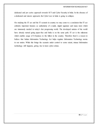 INFORMATION TECHNOLOGYACT
48 | P a g e
dedicated and pro active approach towards ICT and Cyber Security in India. In the absence of
a dedicated and sincere approach, the Cyber Law in India is going to collapse.
On studying the IT act and the IT scenario in country we may come to a conclusion that IT act
embarks important features as authenticity of e-mails, digital signature and many more which
are immensely needed in today’s fast progressing world. The developed nations of the world
have already started going paper-free and India is on the same path. IT act is the milestone
which enables usage of E-business to the fullest in the country. Therefore there’s a reason to
believe that Indian Information Technology Act helps regulate Information Technology norms
in our nation. While this brings the scenario under control to some extent, misuse Information
technology still happens, giving rise to more cyber-crimes.
 