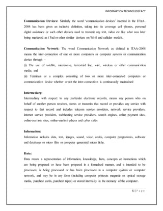 INFORMATION TECHNOLOGYACT
6 | P a g e
Communication Devices: Similarly the word ‘communication devices’ inserted in the ITAA-
2008 has been given an inclusive definition, taking into its coverage cell phones, personal
digital assistance or such other devices used to transmit any text, video etc like what was later
being marketed as i Pad or other similar devices on Wi-fi and cellular models.
Communication Network: The word Communication Network as defined in ITAA-2008
means the inter-connection of one or more computers or computer systems or communication
device through –
(i) The use of satellite, microwave, terrestrial line, wire, wireless or other communication
media; and
(ii) Terminals or a complex consisting of two or more inter-connected computers or
communication device whether or not the inter-connection is continuously maintained
Intermediary:
Intermediary with respect to any particular electronic records, means any person who on
behalf of another person receives, stores or transmits that record or provides any service with
respect to that record and includes telecom service providers, network service providers,
internet service providers, webhosting service providers, search engines, online payment sites,
online-auction sites, online-market places and cyber cafes
Information:
Information includes data, text, images, sound, voice, codes, computer programmes, software
and databases or micro film or computer generated micro fiche.
Data:
Data means a representation of information, knowledge, facts, concepts or instructions which
are being prepared or have been prepared in a formalised manner, and is intended to be
processed, is being processed or has been processed in a computer system or computer
network, and may be in any form (including computer printouts magnetic or optical storage
media, punched cards, punched tapes) or stored internally in the memory of the computer.
 