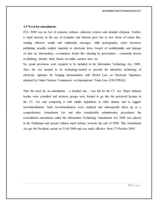 INFORMATION TECHNOLOGYACT
7 | P a g e
1.5 Need for amendment:
ITA, 2000 was an Act of extensive debates, elaborate reviews and detailed criticisms. Further,
a rapid increase in the use of computer and Internet gave rise to new forms of crimes like,
sending offensive emails and multimedia messages, child pornography, cyber terrorism,
publishing sexually explicit materials in electronic form, breach of confidentiality and leakage
of data by intermediary, e-commerce frauds like cheating by personation - commonly known
as phishing, identity theft, frauds on online auction sites, etc.
So, penal provisions were required to be included in the Information Technology Act, 2000.
Also, the Act needed to be technology-neutral to provide for alternative technology of
electronic signature for bringing harmonization with Model Law on Electronic Signatures
adopted by United Nations Commission on International Trade Law (UNCITRAL)
Thus the need for an amendment – a detailed one – was felt for the I.T. Act. Major industry
bodies were consulted and advisory groups were formed to go into the perceived lacunae in
the I.T. Act and comparing it with similar legislations in other nations and to suggest
recommendations. Such recommendations were analyzed and subsequently taken up as a
comprehensive Amendment Act and after considerable administrative procedures; the
consolidated amendment called the Information Technology Amendment Act 2008 was placed
in the Parliament and passed without much debate, towards the end of 2008. This Amendment
Act got the President assent on 5 Feb 2009 and was made effective from 27 October 2009.
 