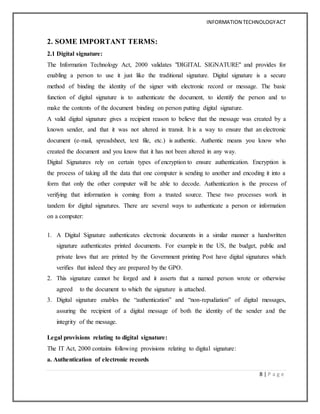 INFORMATION TECHNOLOGYACT
8 | P a g e
2. SOME IMPORTANT TERMS:
2.1 Digital signature:
The Information Technology Act, 2000 validates "DIGITAL SIGNATURE" and provides for
enabling a person to use it just like the traditional signature. Digital signature is a secure
method of binding the identity of the signer with electronic record or message. The basic
function of digital signature is to authenticate the document, to identify the person and to
make the contents of the document binding on person putting digital signature.
A valid digital signature gives a recipient reason to believe that the message was created by a
known sender, and that it was not altered in transit. It is a way to ensure that an electronic
document (e-mail, spreadsheet, text file, etc.) is authentic. Authentic means you know who
created the document and you know that it has not been altered in any way.
Digital Signatures rely on certain types of encryption to ensure authentication. Encryption is
the process of taking all the data that one computer is sending to another and encoding it into a
form that only the other computer will be able to decode. Authentication is the process of
verifying that information is coming from a trusted source. These two processes work in
tandem for digital signatures. There are several ways to authenticate a person or information
on a computer:
1. A Digital Signature authenticates electronic documents in a similar manner a handwritten
signature authenticates printed documents. For example in the US, the budget, public and
private laws that are printed by the Government printing Post have digital signatures which
verifies that indeed they are prepared by the GPO.
2. This signature cannot be forged and it asserts that a named person wrote or otherwise
agreed to the document to which the signature is attached.
3. Digital signature enables the “authentication” and “non-repudiation” of digital messages,
assuring the recipient of a digital message of both the identity of the sender and the
integrity of the message.
Legal provisions relating to digital signature:
The IT Act, 2000 contains following provisions relating to digital signature:
a. Authentication of electronic records
 