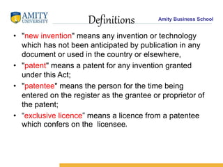 Amity Business School
Definitions
• "new invention" means any invention or technology
which has not been anticipated by publication in any
document or used in the country or elsewhere,
• "patent" means a patent for any invention granted
under this Act;
• "patentee" means the person for the time being
entered on the register as the grantee or proprietor of
the patent;
• “exclusive licence” means a licence from a patentee
which confers on the licensee,
 